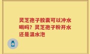 灵芝孢子胶囊可以冲水喝吗?灵芝孢子粉开水还是温水泡