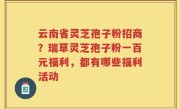 云南省灵芝孢子粉招商？瑞草灵芝孢子粉一百元福利，都有哪些福利活动