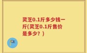 灵芝0.1斤多少钱一斤(灵芝0.1斤售价是多少？)
