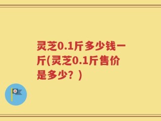 灵芝0.1斤多少钱一斤(灵芝0.1斤售价是多少？)