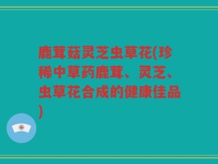 鹿茸菇灵芝虫草花(珍稀中草药鹿茸、灵芝、虫草花合成的健康佳品)