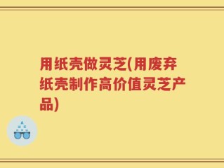 用纸壳做灵芝(用废弃纸壳制作高价值灵芝产品)
