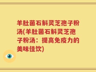 羊肚菌石斛灵芝孢子粉汤(羊肚菌石斛灵芝孢子粉汤：提高免疫力的美味佳饮)