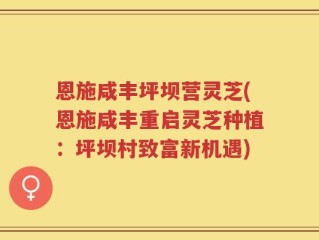 恩施咸丰坪坝营灵芝(恩施咸丰重启灵芝种植：坪坝村致富新机遇)