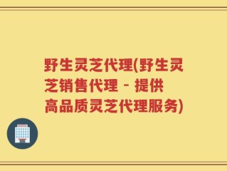 野生灵芝代理(野生灵芝销售代理 - 提供高品质灵芝代理服务)