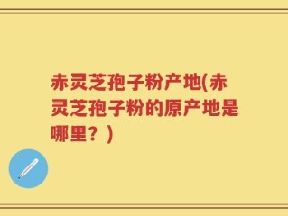 赤灵芝孢子粉产地(赤灵芝孢子粉的原产地是哪里？)