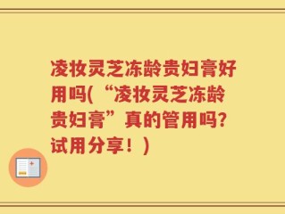 凌妆灵芝冻龄贵妇膏好用吗(“凌妆灵芝冻龄贵妇膏”真的管用吗？试用分享！)