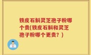 铁皮石斛灵芝孢子粉哪个贵(铁皮石斛和灵芝孢子粉哪个更贵？)
