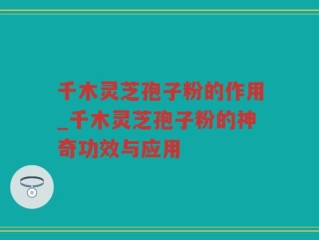 千木灵芝孢子粉的作用_千木灵芝孢子粉的神奇功效与应用