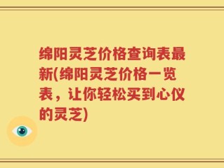 绵阳灵芝价格查询表最新(绵阳灵芝价格一览表，让你轻松买到心仪的灵芝)