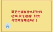 灵芝泡酒有什么好处和功效(灵芝泡酒：好处与功效你知道吗？)