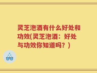 灵芝泡酒有什么好处和功效(灵芝泡酒：好处与功效你知道吗？)