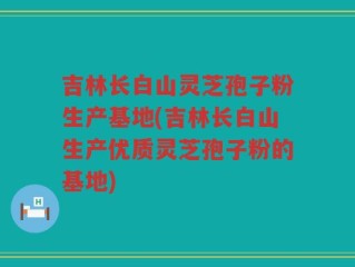 吉林长白山灵芝孢子粉生产基地(吉林长白山生产优质灵芝孢子粉的基地)