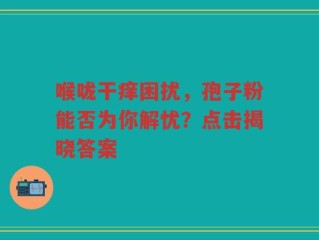 喉咙干痒困扰，孢子粉能否为你解忧？点击揭晓答案