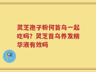 灵芝孢子粉何首乌一起吃吗？灵芝首乌养发精华液有效吗