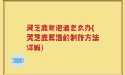 灵芝鹿茸泡酒怎么办(灵芝鹿茸酒的制作方法详解)