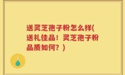 送灵芝孢子粉怎么样(送礼佳品！灵芝孢子粉品质如何？)