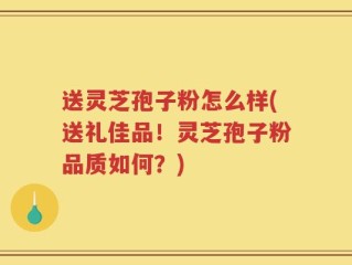 送灵芝孢子粉怎么样(送礼佳品！灵芝孢子粉品质如何？)