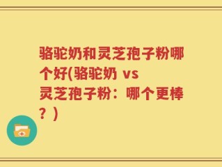 骆驼奶和灵芝孢子粉哪个好(骆驼奶 vs 灵芝孢子粉：哪个更棒？)
