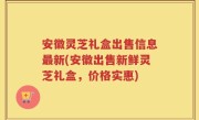 安徽灵芝礼盒出售信息最新(安徽出售新鲜灵芝礼盒，价格实惠)
