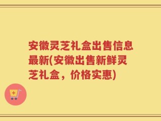 安徽灵芝礼盒出售信息最新(安徽出售新鲜灵芝礼盒，价格实惠)