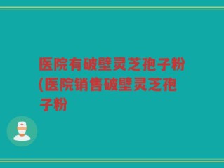 医院有破壁灵芝孢子粉(医院销售破壁灵芝孢子粉