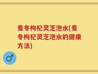 麦冬枸杞灵芝泡水(麦冬枸杞灵芝泡水的健康方法)