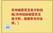 苏州破壁灵芝孢子粉招商(苏州招商破壁灵芝孢子粉，健康养生好选择。)