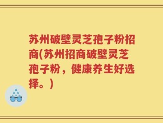 苏州破壁灵芝孢子粉招商(苏州招商破壁灵芝孢子粉，健康养生好选择。)