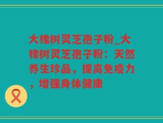 大橡树灵芝孢子粉_大橡树灵芝孢子粉：天然养生珍品，提高免疫力，增强身体健康