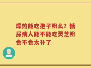 燥热能吃孢子粉么？糖尿病人能不能吃灵芝粉会不会太补了