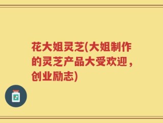 花大姐灵芝(大姐制作的灵芝产品大受欢迎，创业励志)