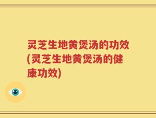 灵芝生地黄煲汤的功效(灵芝生地黄煲汤的健康功效)