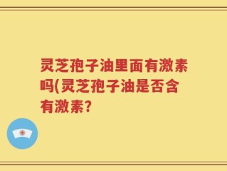 灵芝孢子油里面有激素吗(灵芝孢子油是否含有激素？
