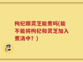 枸杞跟灵芝能煮吗(能不能将枸杞和灵芝加入煮汤中？)