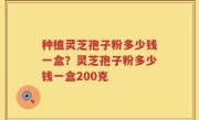 种植灵芝孢子粉多少钱一盒？灵芝孢子粉多少钱一盒200克