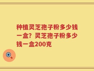 种植灵芝孢子粉多少钱一盒？灵芝孢子粉多少钱一盒200克
