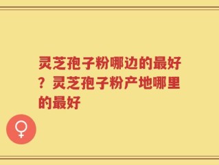 灵芝孢子粉哪边的最好？灵芝孢子粉产地哪里的最好