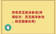 传奇灵芝西洋参泡(传奇配方：灵芝西洋参泡，助您健康长寿)