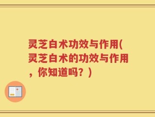 灵芝白术功效与作用(灵芝白术的功效与作用，你知道吗？)