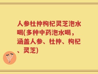 人参杜仲枸杞灵芝泡水喝(多种中药泡水喝，涵盖人参、杜仲、枸杞、灵芝)