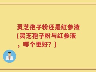 灵芝孢子粉还是红参液(灵芝孢子粉与红参液，哪个更好？)