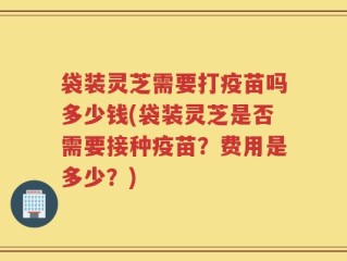 袋装灵芝需要打疫苗吗多少钱(袋装灵芝是否需要接种疫苗？费用是多少？)