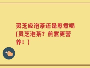 灵芝应泡茶还是煎煮喝(灵芝泡茶？煎煮更营养！)