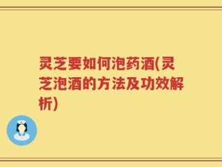 灵芝要如何泡药酒(灵芝泡酒的方法及功效解析)