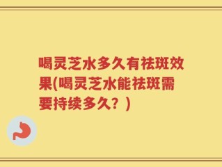 喝灵芝水多久有祛斑效果(喝灵芝水能祛斑需要持续多久？)