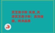 灵芝孢子粉 天津_天津灵芝孢子粉：高效保健，纯净品质