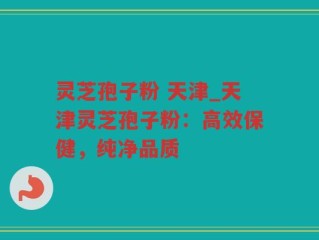 灵芝孢子粉 天津_天津灵芝孢子粉：高效保健，纯净品质
