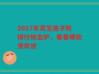 2017年灵芝孢子粉排行榜出炉，看看哪款受欢迎