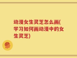 动漫女生灵芝怎么画(学习如何画动漫中的女生灵芝)